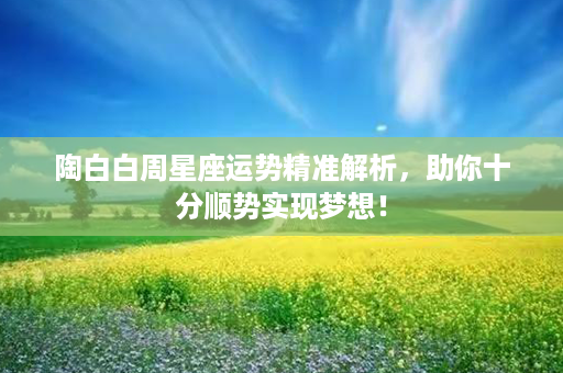 陶白白周星座运势精准解析，助你十分顺势实现梦想！