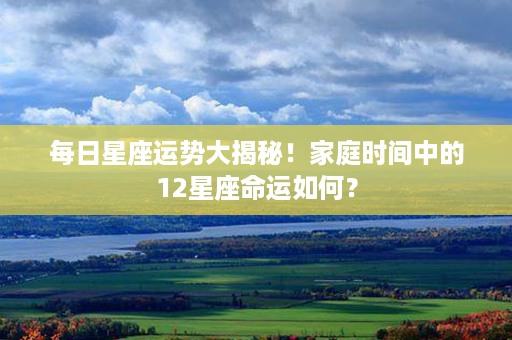 每日星座运势大揭秘！家庭时间中的12星座命运如何？