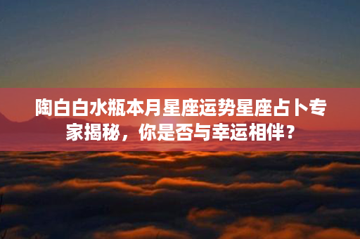 陶白白水瓶本月星座运势星座占卜专家揭秘，你是否与幸运相伴？