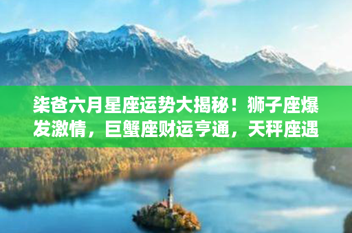 柒爸六月星座运势大揭秘！狮子座爆发激情，巨蟹座财运亨通，天秤座遇贵人相助！