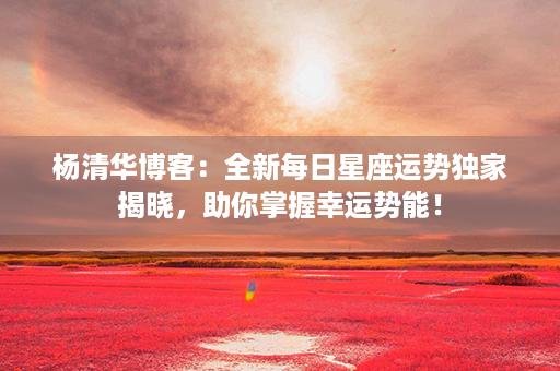 杨清华博客：全新每日星座运势独家揭晓，助你掌握幸运势能！