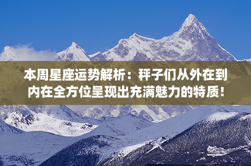 本周星座运势解析：秤子们从外在到内在全方位呈现出充满魅力的特质！