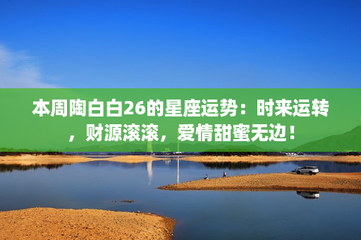 本周陶白白26的星座运势：时来运转，财源滚滚，爱情甜蜜无边！