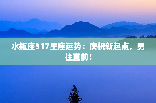 水瓶座317星座运势：庆祝新起点，勇往直前！