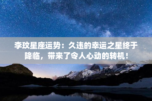 李玟星座运势：久违的幸运之星终于降临，带来了令人心动的转机！