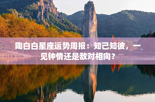 陶白白星座运势周报：知己知彼，一见钟情还是敌对相向？