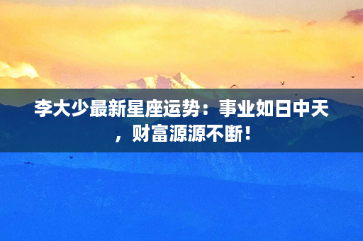 李大少最新星座运势：事业如日中天，财富源源不断！