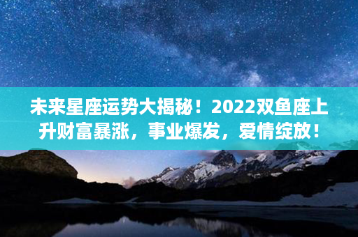 未来星座运势大揭秘！2022双鱼座上升财富暴涨，事业爆发，爱情绽放！