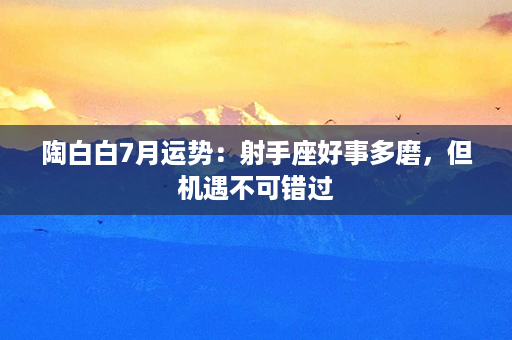 陶白白7月运势：射手座好事多磨，但机遇不可错过