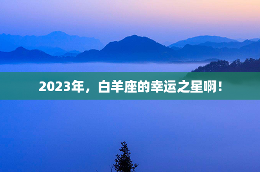 2023年，白羊座的幸运之星啊！