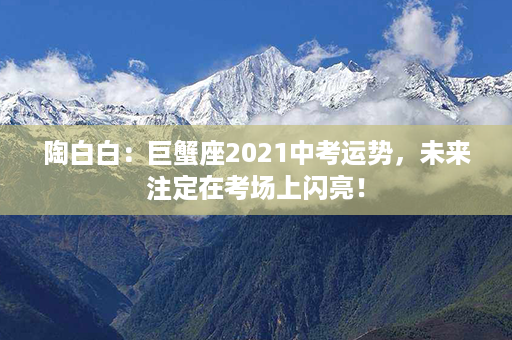 陶白白：巨蟹座2021中考运势，未来注定在考场上闪亮！