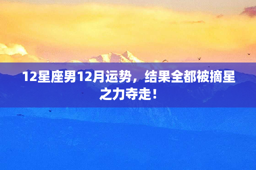 12星座男12月运势，结果全都被摘星之力夺走！