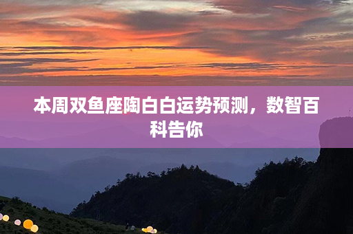 本周双鱼座陶白白运势预测，数智百科告你