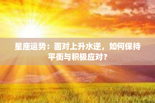 星座运势：面对上升水逆，如何保持平衡与积极应对？