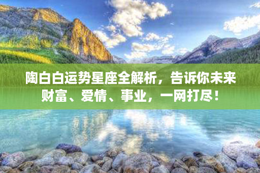 陶白白运势星座全解析，告诉你未来财富、爱情、事业，一网打尽！