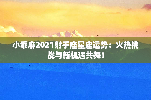 小乖麻2021射手座星座运势：火热挑战与新机遇共舞！