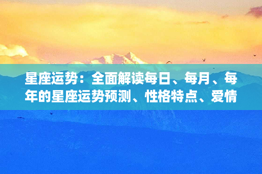 星座运势：全面解读每日、每月、每年的星座运势预测、性格特点、爱情指南等百科全书