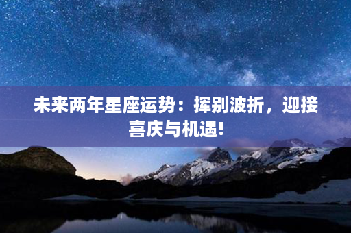 未来两年星座运势：挥别波折，迎接喜庆与机遇!