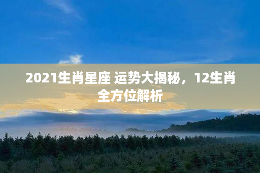 2021生肖星座 运势大揭秘，12生肖全方位解析