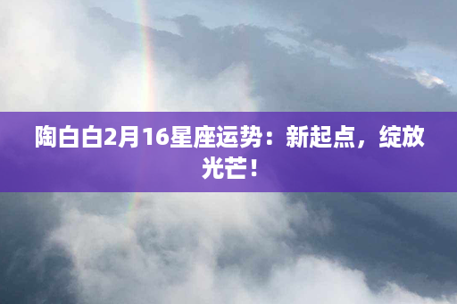 陶白白2月16星座运势：新起点，绽放光芒！