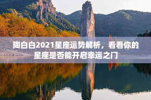 陶白白2021星座运势解析，看看你的星座是否能开启幸运之门