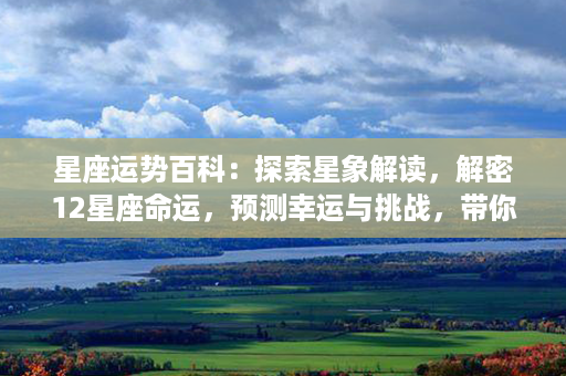 星座运势百科：探索星象解读，解密12星座命运，预测幸运与挑战，带你通透星座宇宙