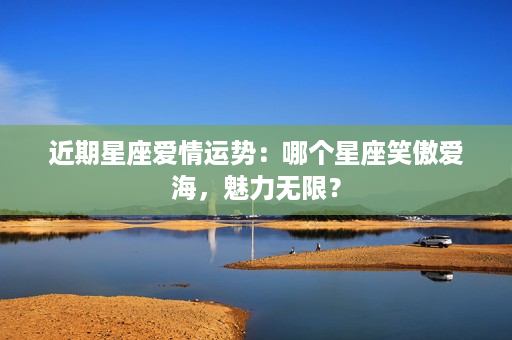 近期星座爱情运势：哪个星座笑傲爱海，魅力无限？