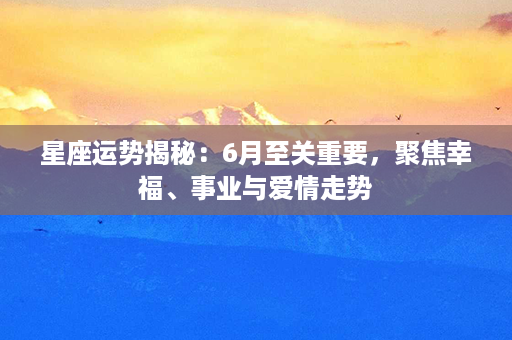 星座运势揭秘：6月至关重要，聚焦幸福、事业与爱情走势