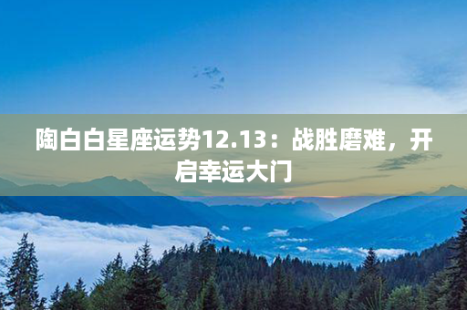 陶白白星座运势12.13：战胜磨难，开启幸运大门