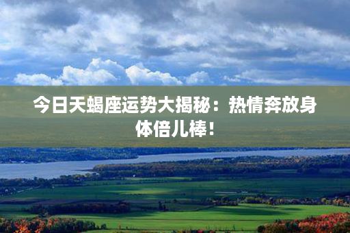 今日天蝎座运势大揭秘：热情奔放身体倍儿棒！