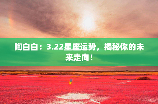 陶白白：3.22星座运势，揭秘你的未来走向！