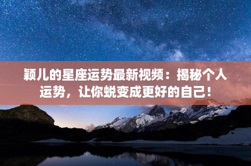 颖儿的星座运势最新视频：揭秘个人运势，让你蜕变成更好的自己！