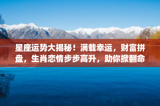 星座运势大揭秘！满载幸运，财富拼盘，生肖恋情步步高升，助你掀翻命运！