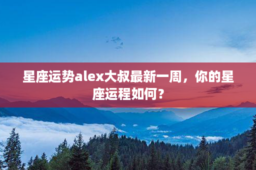 星座运势alex大叔最新一周，你的星座运程如何？