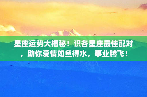 星座运势大揭秘！识各星座最佳配对，助你爱情如鱼得水，事业腾飞！