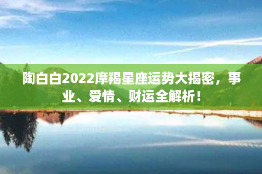 陶白白2022摩羯星座运势大揭密，事业、爱情、财运全解析！