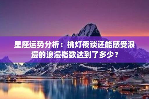 星座运势分析：挑灯夜谈还能感受浪漫的浪漫指数达到了多少？