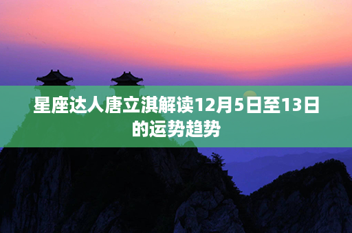 星座达人唐立淇解读12月5日至13日的运势趋势