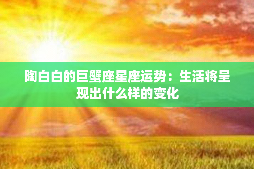 陶白白的巨蟹座星座运势：生活将呈现出什么样的变化