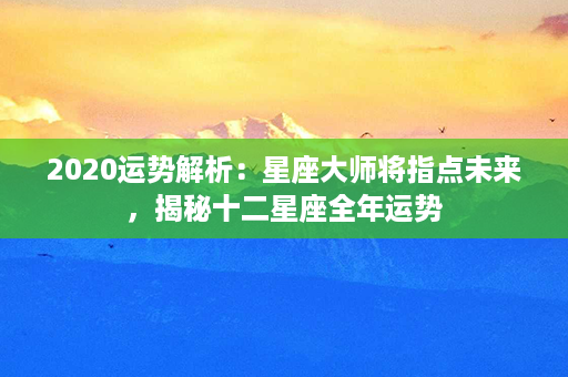 2020运势解析：星座大师将指点未来，揭秘十二星座全年运势