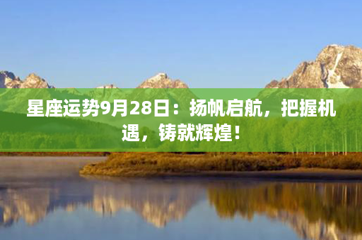 星座运势9月28日：扬帆启航，把握机遇，铸就辉煌！