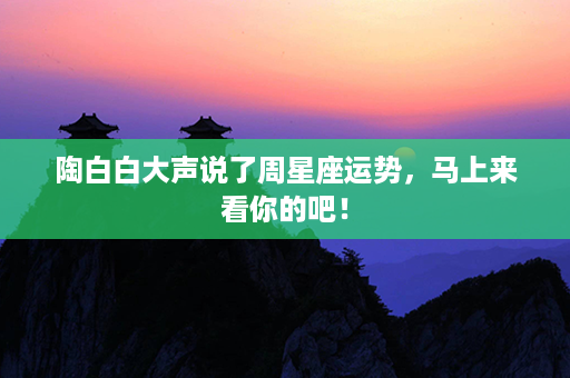 陶白白大声说了周星座运势，马上来看你的吧！