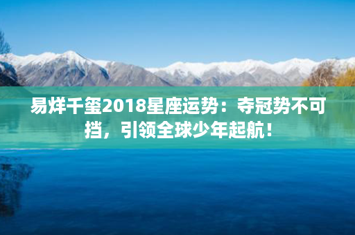 易烊千玺2018星座运势：夺冠势不可挡，引领全球少年起航！