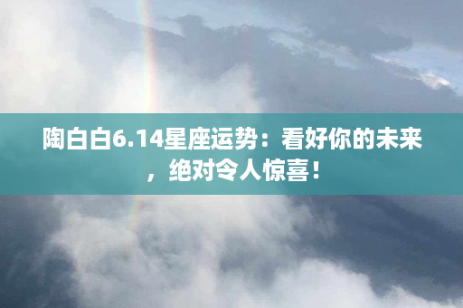 陶白白6.14星座运势：看好你的未来，绝对令人惊喜！