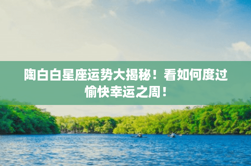 陶白白星座运势大揭秘！看如何度过愉快幸运之周！