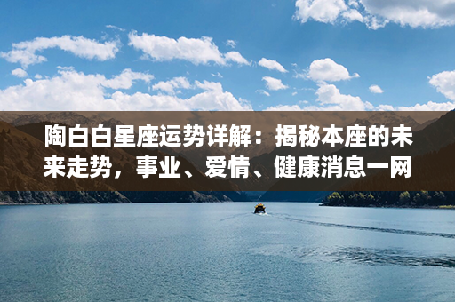 陶白白星座运势详解：揭秘本座的未来走势，事业、爱情、健康消息一网打尽！