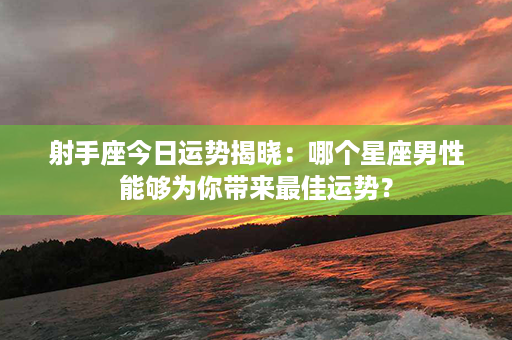 射手座今日运势揭晓：哪个星座男性能够为你带来最佳运势？