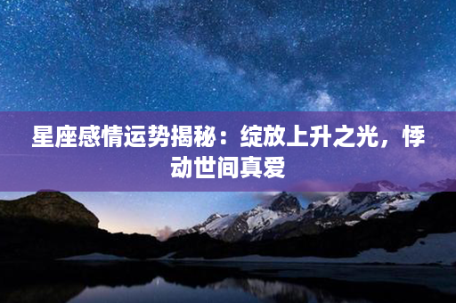 星座感情运势揭秘：绽放上升之光，悸动世间真爱