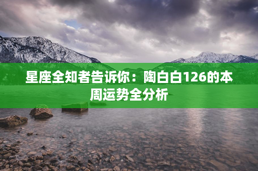 星座全知者告诉你：陶白白126的本周运势全分析