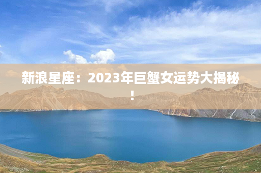 新浪星座：2023年巨蟹女运势大揭秘！